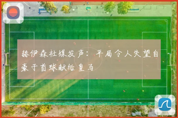 赫伊森社媒发声：平局令人失望自豪于首球献给皇马