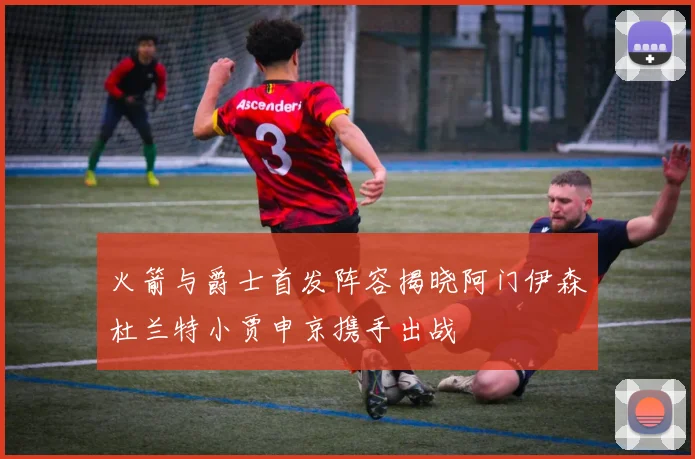 火箭与爵士首发阵容揭晓阿门伊森杜兰特小贾申京携手出战