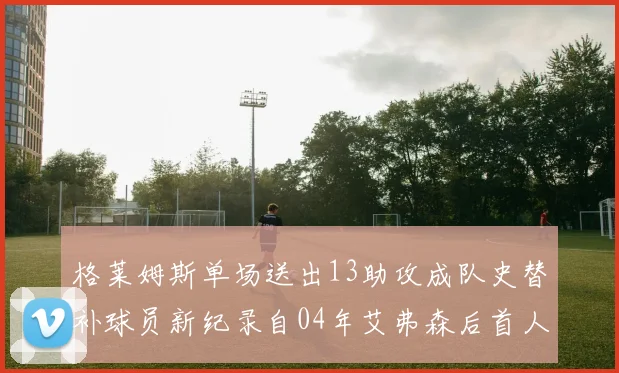 格莱姆斯单场送出13助攻成队史替补球员新纪录自04年艾弗森后首人