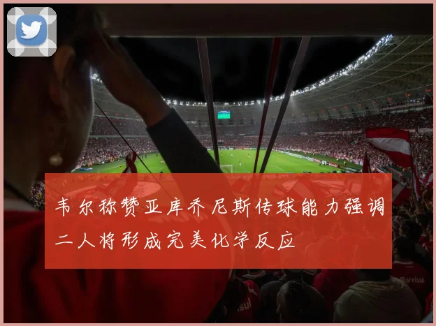 韦尔称赞亚库乔尼斯传球能力强调二人将形成完美化学反应