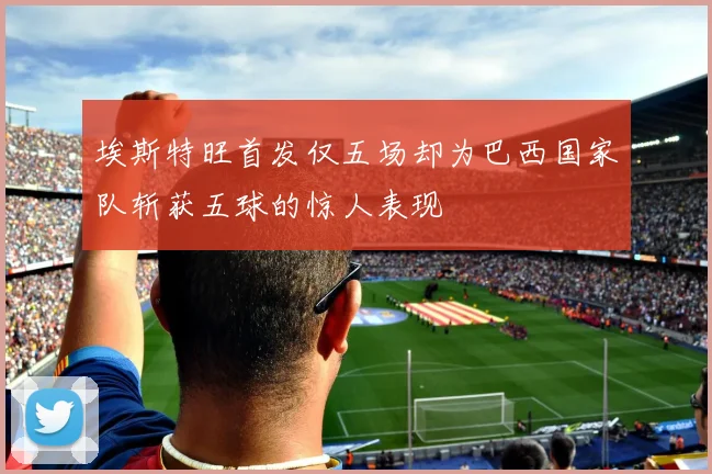 埃斯特旺首发仅五场却为巴西国家队斩获五球的惊人表现