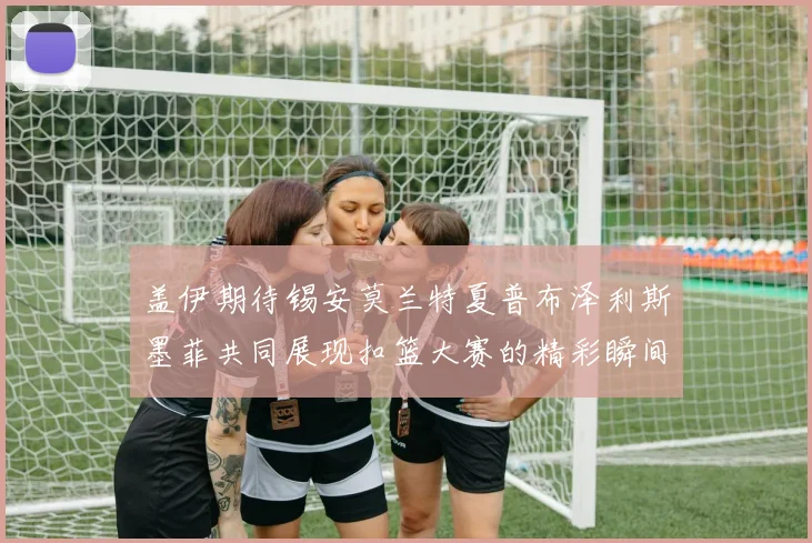 盖伊期待锡安莫兰特夏普布泽利斯墨菲共同展现扣篮大赛的精彩瞬间