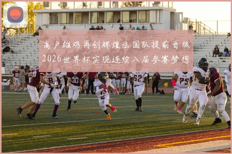 高卢雄鸡再创辉煌法国队提前晋级2026世界杯实现连续八届参赛梦想