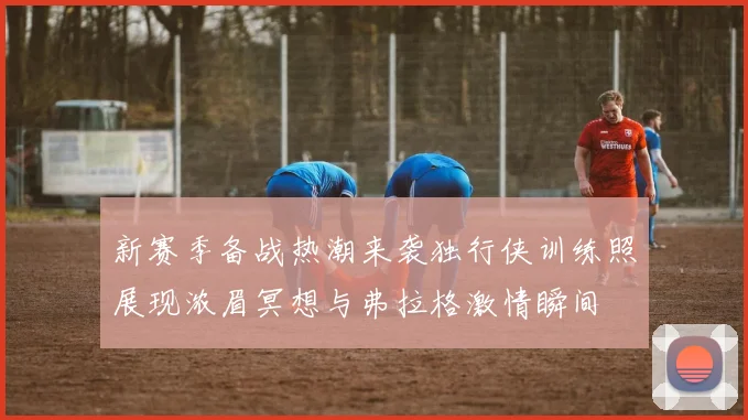 新赛季备战热潮来袭独行侠训练照展现浓眉冥想与弗拉格激情瞬间