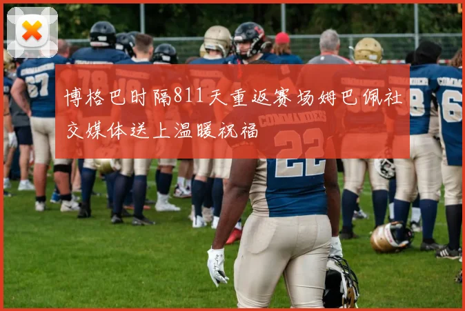 博格巴时隔811天重返赛场姆巴佩社交媒体送上温暖祝福