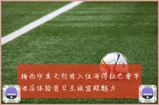 梅西印度之行将入住海得拉巴奢华酒店体验昔日王族宫殿魅力