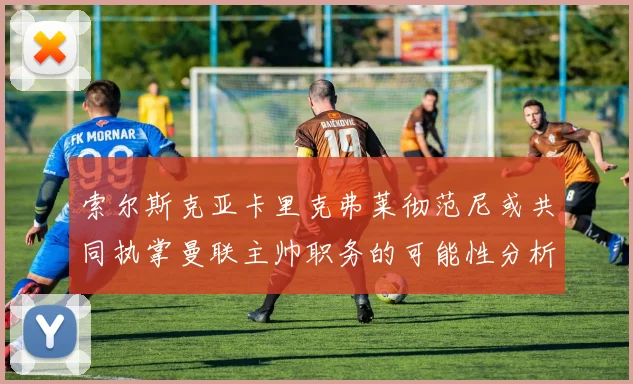 索尔斯克亚卡里克弗莱彻范尼或共同执掌曼联主帅职务的可能性分析