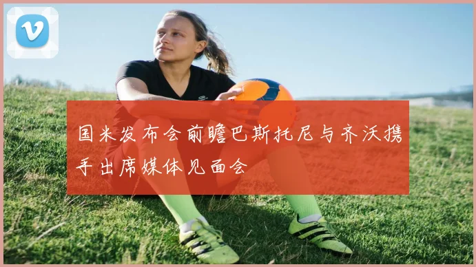 国米发布会前瞻巴斯托尼与齐沃携手出席媒体见面会