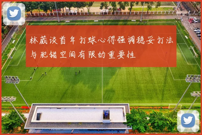 林葳谈首年打球心得强调稳妥打法与犯错空间有限的重要性