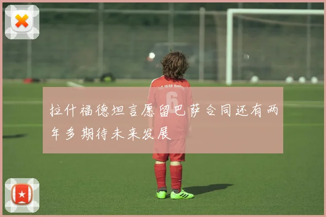 拉什福德坦言愿留巴萨合同还有两年多期待未来发展