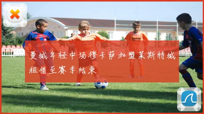曼城年轻中场穆卡萨加盟莱斯特城租借至赛季结束