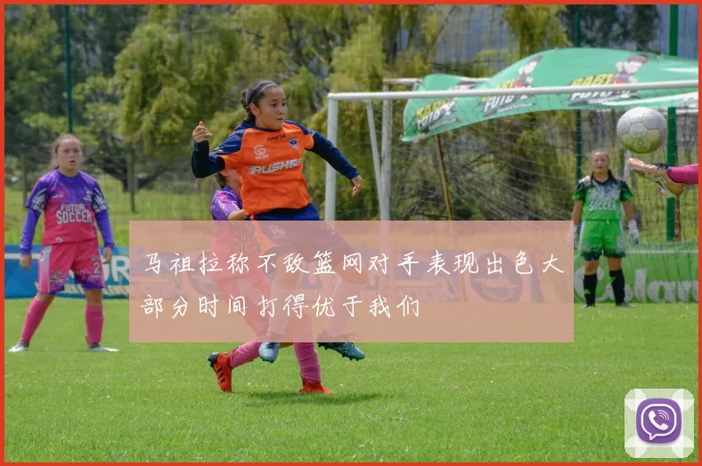 马祖拉称不敌篮网对手表现出色大部分时间打得优于我们