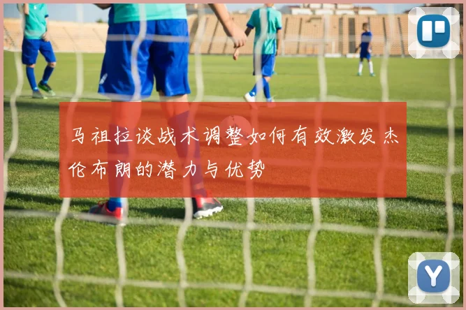 马祖拉谈战术调整如何有效激发杰伦布朗的潜力与优势