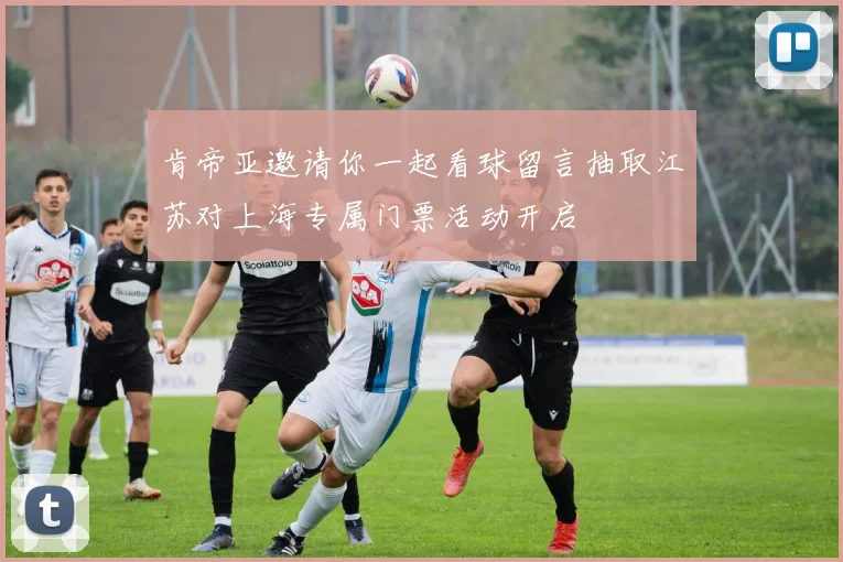 肯帝亚邀请你一起看球留言抽取江苏对上海专属门票活动开启