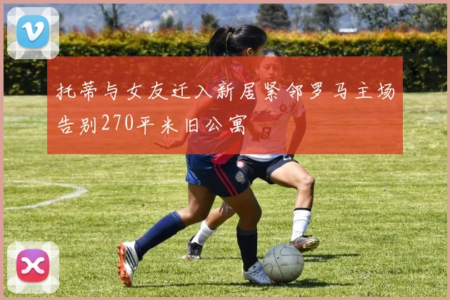 托蒂与女友迁入新居紧邻罗马主场告别270平米旧公寓