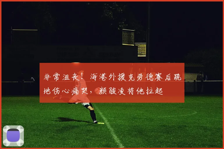 非常沮丧！海港外援克劳德赛后跪地伤心痛哭，颜骏凌将他拉起