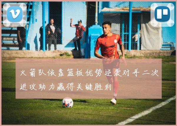 火箭队依靠篮板优势逆袭对手二次进攻助力赢得关键胜利