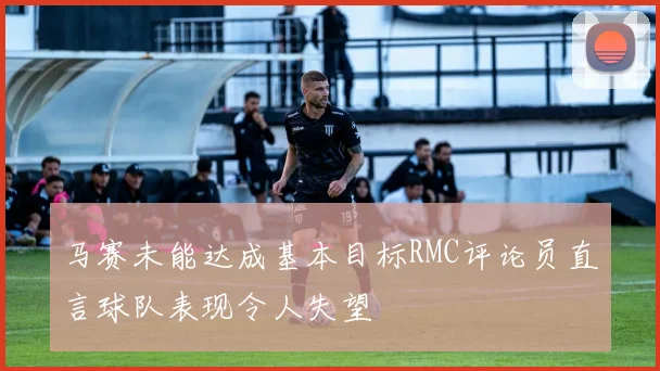 马赛未能达成基本目标RMC评论员直言球队表现令人失望