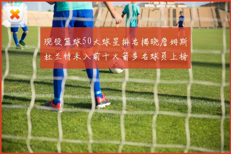 现役篮球50大球星排名揭晓詹姆斯杜兰特未入前十火箭多名球员上榜前五竞争激烈