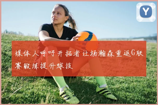 媒体人呼吁开拓者让杨瀚森重返G联赛锻炼提升球技