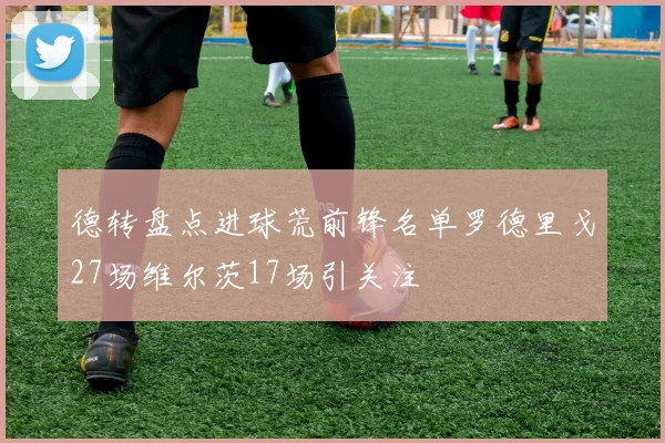 德转盘点进球荒前锋名单罗德里戈27场维尔茨17场引关注