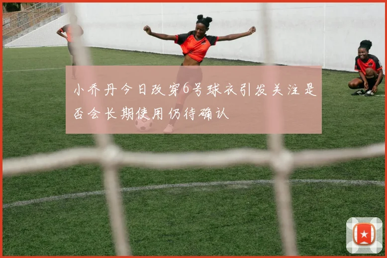 小乔丹今日改穿6号球衣引发关注是否会长期使用仍待确认