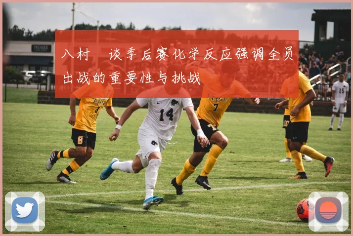 八村塁谈季后赛化学反应强调全员出战的重要性与挑战