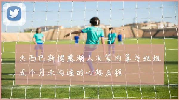 杰西巴斯揭露湖人决策内幕与姐姐五个月未沟通的心路历程