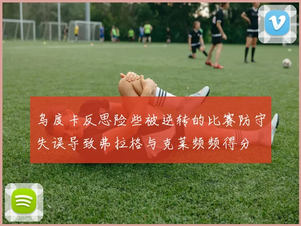 乌度卡反思险些被逆转的比赛防守失误导致弗拉格与克莱频频得分