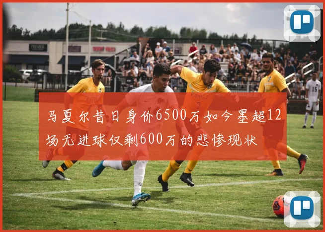 马夏尔昔日身价6500万如今墨超12场无进球仅剩600万的悲惨现状
