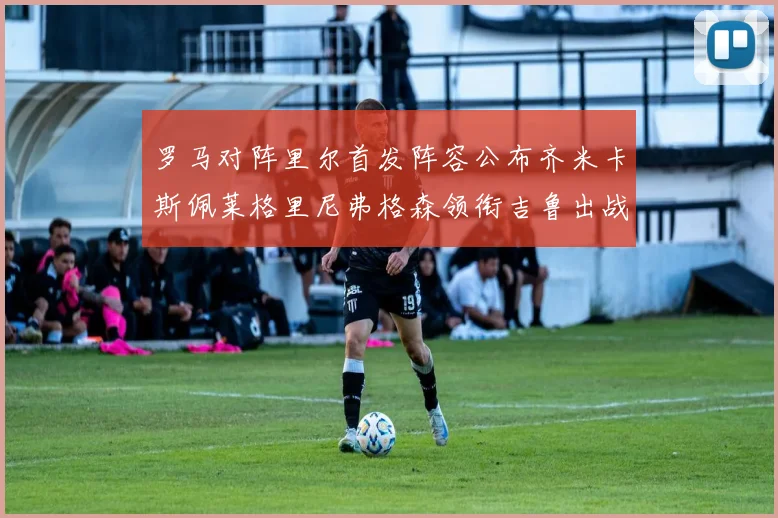 罗马对阵里尔首发阵容公布齐米卡斯佩莱格里尼弗格森领衔吉鲁出战