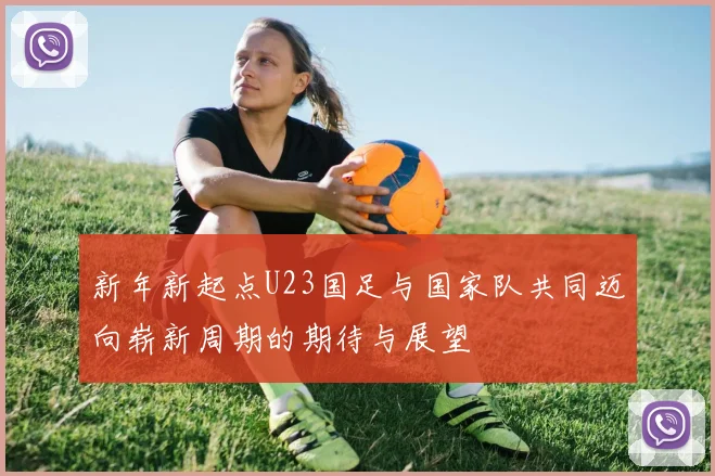 新年新起点U23国足与国家队共同迈向崭新周期的期待与展望