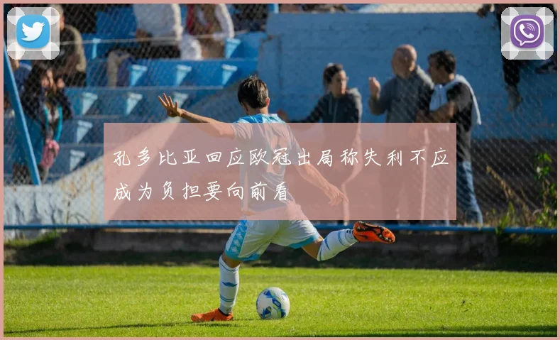 孔多比亚回应欧冠出局称失利不应成为负担要向前看