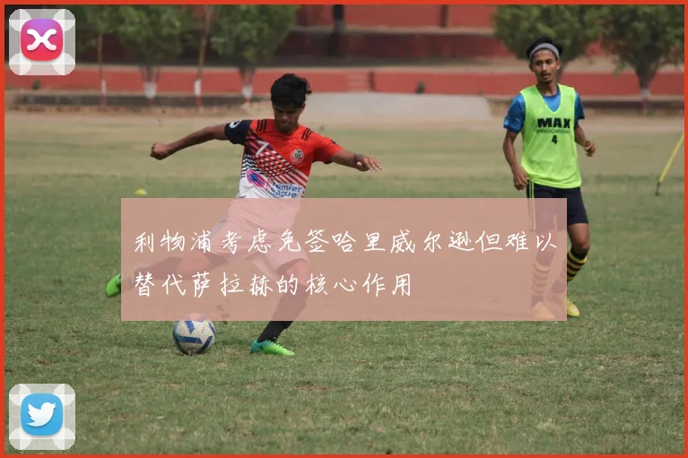 利物浦考虑免签哈里威尔逊但难以替代萨拉赫的核心作用