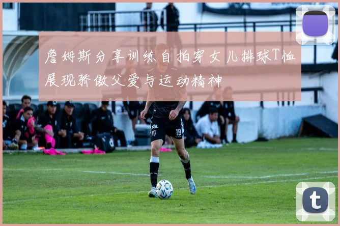 詹姆斯分享训练自拍穿女儿排球T恤展现骄傲父爱与运动精神