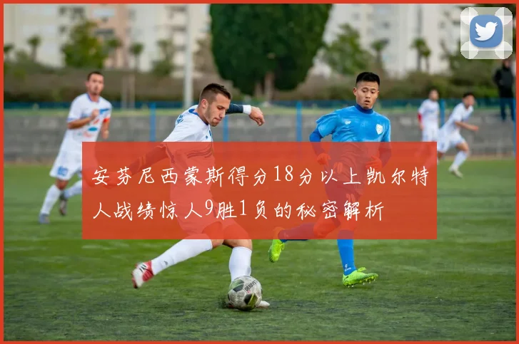 安芬尼西蒙斯得分18分以上凯尔特人战绩惊人9胜1负的秘密解析