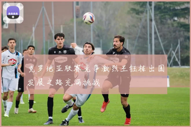 克罗地亚联赛竞争激烈王钰栋出国发展之路充满挑战