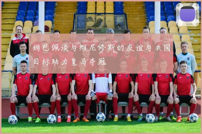 姆巴佩谈与维尼修斯的友谊与共同目标助力皇马夺冠