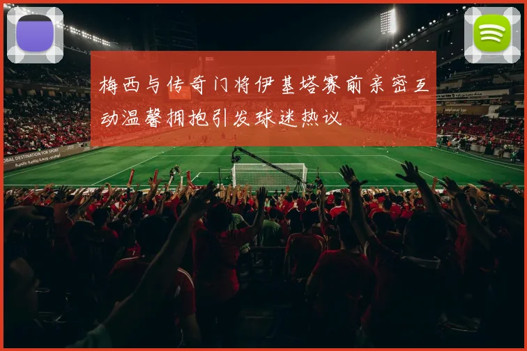 梅西与传奇门将伊基塔赛前亲密互动温馨拥抱引发球迷热议
